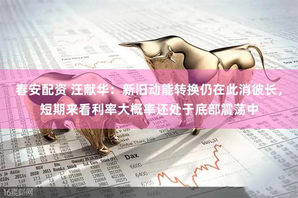 春安配资 汪献华：新旧动能转换仍在此消彼长，短期来看利率大概率还处于底部震荡中