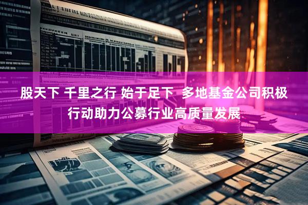 股天下 千里之行 始于足下  多地基金公司积极行动助力公募行业高质量发展